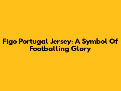 Figo Portugal Jersey: A Symbol Of Footballing Glory