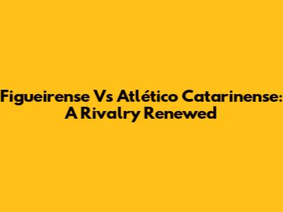 Figueirense Vs Atlético Catarinense: A Rivalry Renewed
