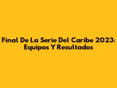 Final De La Serie Del Caribe 2023: Equipos Y Resultados