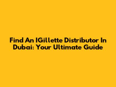 Find An IGillette Distributor In Dubai: Your Ultimate Guide