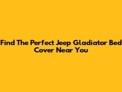 Find The Perfect Jeep Gladiator Bed Cover Near You