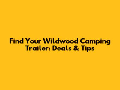 Find Your Wildwood Camping Trailer: Deals & Tips