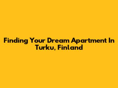 Finding Your Dream Apartment In Turku, Finland