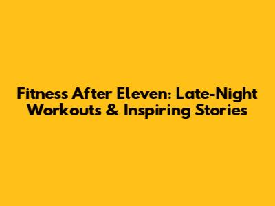 Fitness After Eleven: Late-Night Workouts & Inspiring Stories