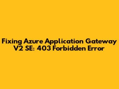 Fixing Azure Application Gateway V2 SE: 403 Forbidden Error