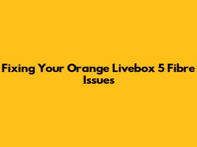 Fixing Your Orange Livebox 5 Fibre Issues