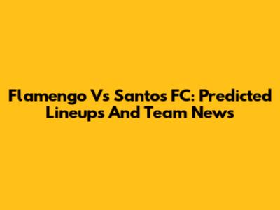 Flamengo Vs Santos FC: Predicted Lineups And Team News