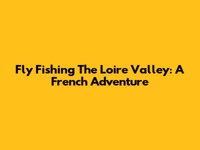 Fly Fishing The Loire Valley: A French Adventure