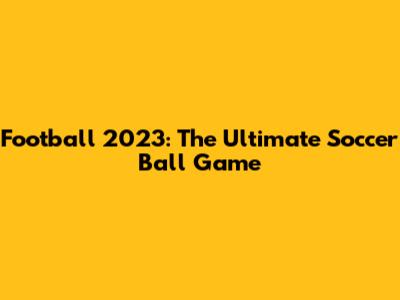 Football 2023: The Ultimate Soccer Ball Game