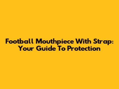Football Mouthpiece With Strap: Your Guide To Protection