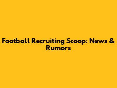 Football Recruiting Scoop: News & Rumors