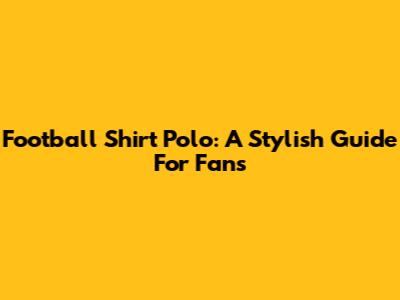 Football Shirt Polo: A Stylish Guide For Fans