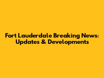 Fort Lauderdale Breaking News: Updates & Developments