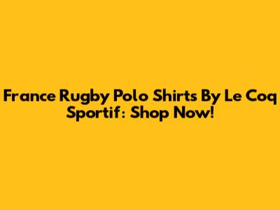 France Rugby Polo Shirts By Le Coq Sportif: Shop Now!