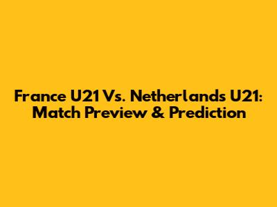 France U21 Vs. Netherlands U21: Match Preview & Prediction
