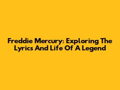 Freddie Mercury: Exploring The Lyrics And Life Of A Legend