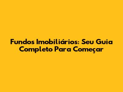 Fundos Imobiliários: Seu Guia Completo Para Começar