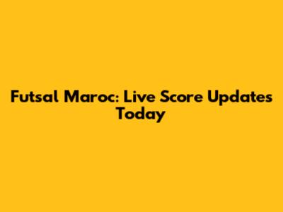 Futsal Maroc: Live Score Updates Today