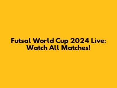 Futsal World Cup 2024 Live: Watch All Matches!