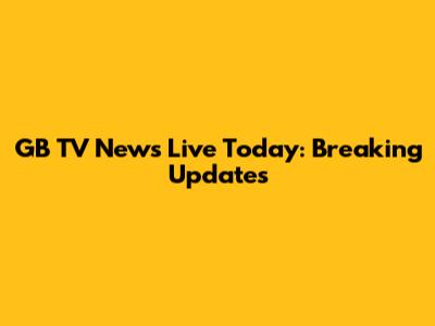 GB TV News Live Today: Breaking Updates