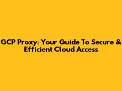 GCP Proxy: Your Guide To Secure & Efficient Cloud Access