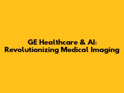 GE Healthcare & AI: Revolutionizing Medical Imaging