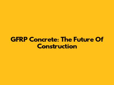GFRP Concrete: The Future Of Construction