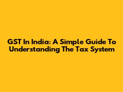 GST In India: A Simple Guide To Understanding The Tax System
