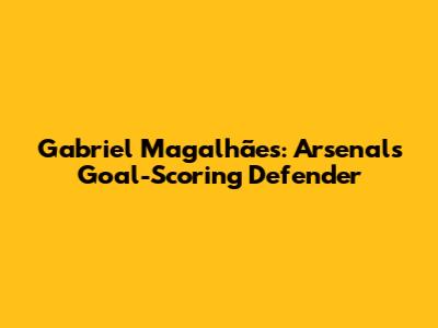 Gabriel Magalhães: Arsenal's Goal-Scoring Defender