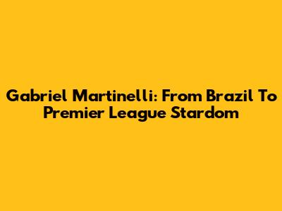 Gabriel Martinelli: From Brazil To Premier League Stardom