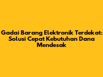 Gadai Barang Elektronik Terdekat: Solusi Cepat Kebutuhan Dana Mendesak