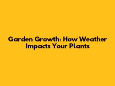 Garden Growth: How Weather Impacts Your Plants
