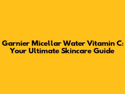 Garnier Micellar Water Vitamin C: Your Ultimate Skincare Guide