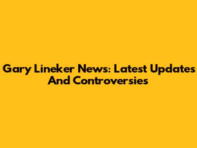 Gary Lineker News: Latest Updates And Controversies