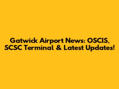 Gatwick Airport News: OSCIS, SCSC Terminal & Latest Updates!