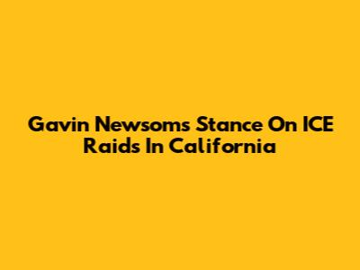 Gavin Newsom's Stance On ICE Raids In California