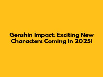 Genshin Impact: Exciting New Characters Coming In 2025!