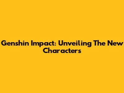 Genshin Impact: Unveiling The New Characters