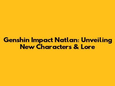 Genshin Impact Natlan: Unveiling New Characters & Lore