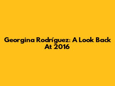 Georgina Rodríguez: A Look Back At 2016