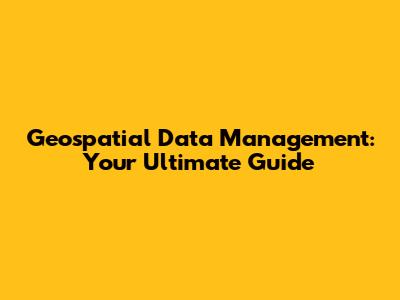 Geospatial Data Management: Your Ultimate Guide