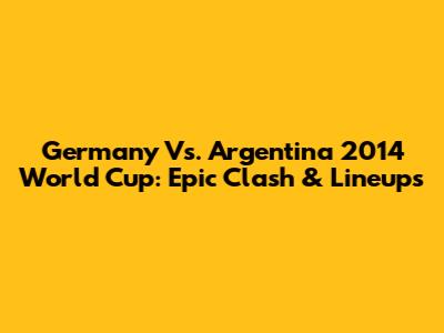 Germany Vs. Argentina 2014 World Cup: Epic Clash & Lineups