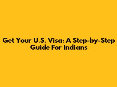 Get Your U.S. Visa: A Step-by-Step Guide For Indians