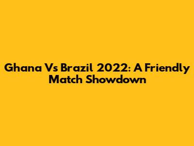 Ghana Vs Brazil 2022: A Friendly Match Showdown