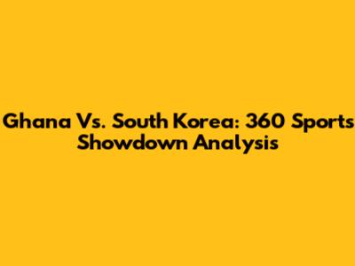 Ghana Vs. South Korea: 360 Sports Showdown Analysis