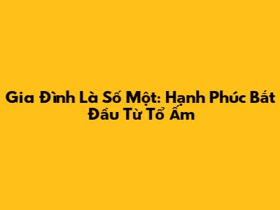 Gia Đình Là Số Một: Hạnh Phúc Bắt Đầu Từ Tổ Ấm