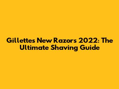 Gillette's New Razors 2022: The Ultimate Shaving Guide