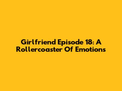 Girlfriend Episode 18: A Rollercoaster Of Emotions