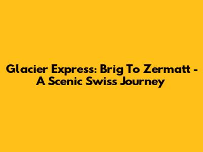 Glacier Express: Brig To Zermatt - A Scenic Swiss Journey