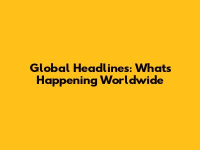 Global Headlines: What's Happening Worldwide